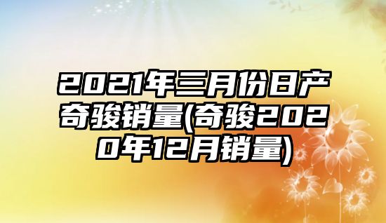 2021年三月份日產奇駿銷量(奇駿2020年12月銷量)