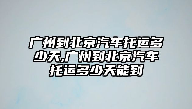 廣州到北京汽車托運多少天,廣州到北京汽車托運多少天能到