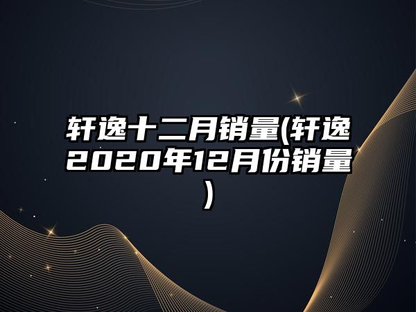 軒逸十二月銷(xiāo)量(軒逸2020年12月份銷(xiāo)量)