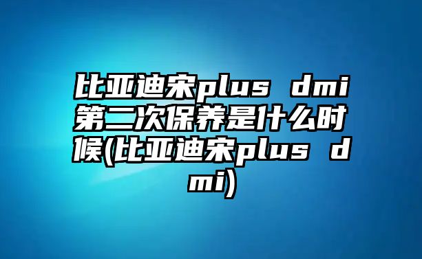 比亞迪宋plus dmi第二次保養是什么時候(比亞迪宋plus dmi)