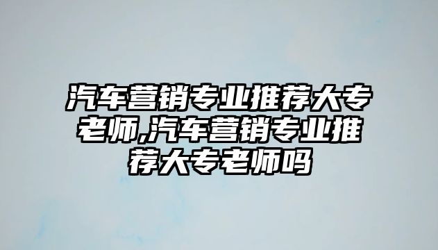 汽車營銷專業推薦大專老師,汽車營銷專業推薦大專老師嗎