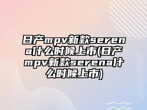 日產mpv新款serena什么時候上市(日產mpv新款serena什么時候上市)