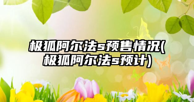 極狐阿爾法s預售情況(極狐阿爾法s預計)