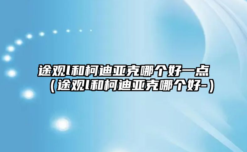 途觀l和柯迪亞克哪個(gè)好一點(diǎn)（途觀l和柯迪亞克哪個(gè)好-）