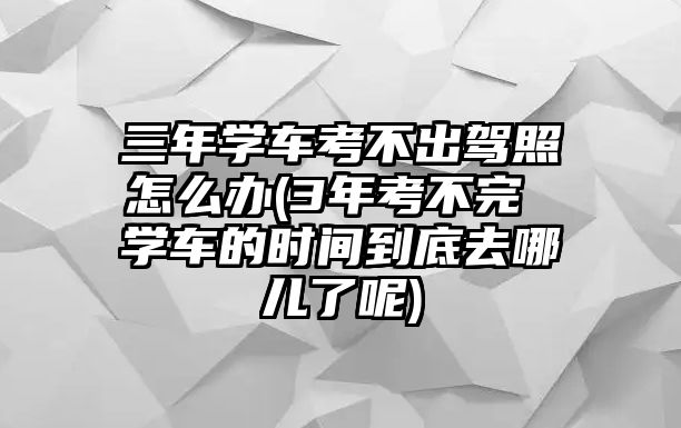 三年學車考不出駕照怎么辦(3年考不完 學車的時間到底去哪兒了呢)