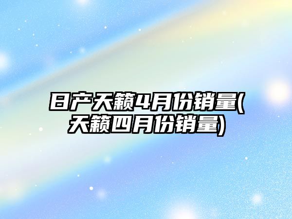 日產天籟4月份銷量(天籟四月份銷量)