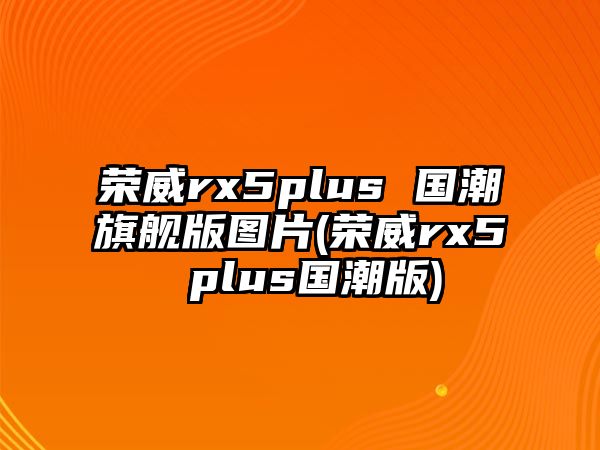 榮威rx5plus 國潮旗艦版圖片(榮威rx5 plus國潮版)