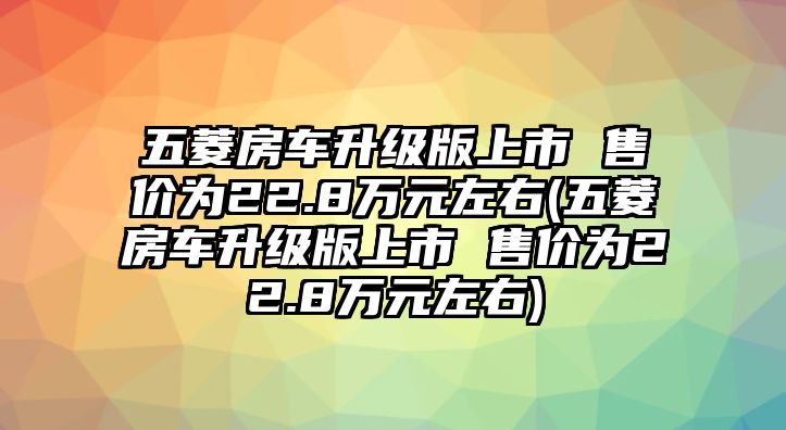 五菱房車升級版上市 售價為22.8萬元左右(五菱房車升級版上市 售價為22.8萬元左右)