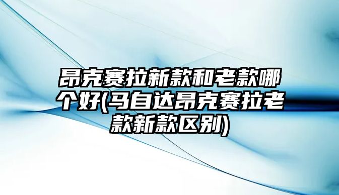 昂克賽拉新款和老款哪個好(馬自達昂克賽拉老款新款區(qū)別)