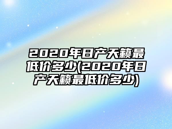 2020年日產天籟最低價多少(2020年日產天籟最低價多少)