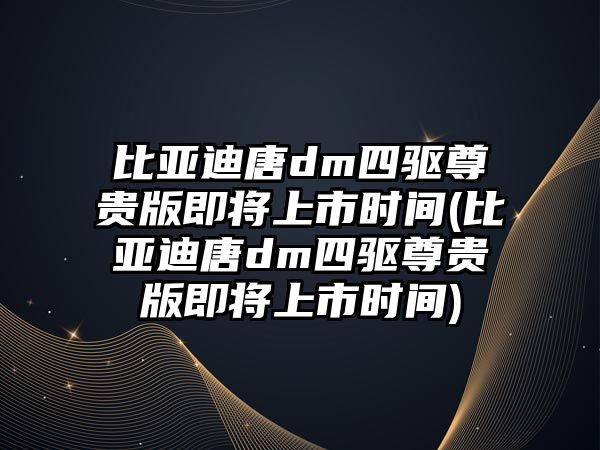 比亞迪唐dm四驅尊貴版即將上市時間(比亞迪唐dm四驅尊貴版即將上市時間)