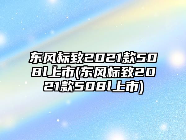 東風標致2021款508l上市(東風標致2021款508l上市)