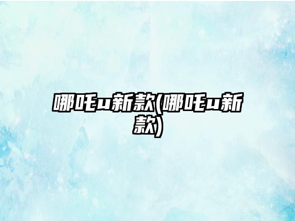 哪吒u新款(哪吒u新款)