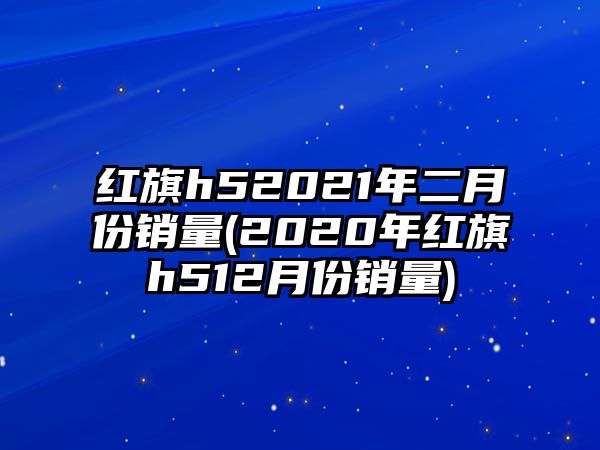 紅旗h52021年二月份銷量(2020年紅旗h512月份銷量)