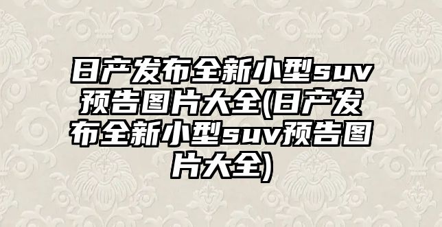 日產發布全新小型suv預告圖片大全(日產發布全新小型suv預告圖片大全)