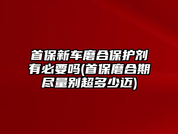 首保新車磨合保護劑有必要嗎(首保磨合期盡量別超多少邁)