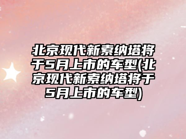 北京現代新索納塔將于5月上市的車型(北京現代新索納塔將于5月上市的車型)