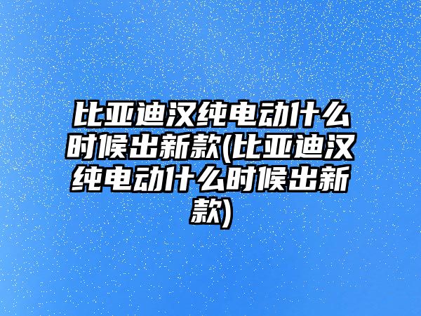 比亞迪漢純電動什么時候出新款(比亞迪漢純電動什么時候出新款)