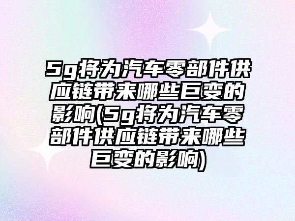 5g將為汽車零部件供應鏈帶來哪些巨變的影響(5g將為汽車零部件供應鏈帶來哪些巨變的影響)