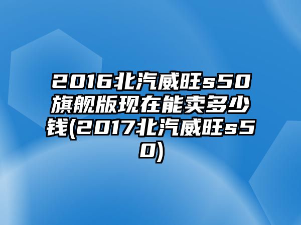 2016北汽威旺s50旗艦版現在能賣多少錢(2017北汽威旺s50)