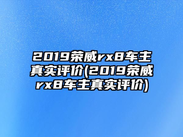 2019榮威rx8車主真實評價(2019榮威rx8車主真實評價)