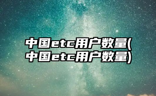 中國etc用戶數量(中國etc用戶數量)