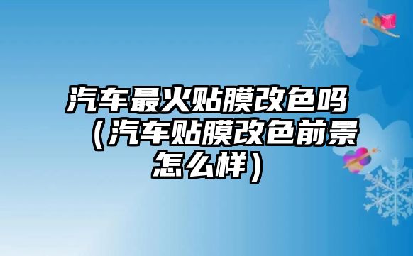 汽車最火貼膜改色嗎（汽車貼膜改色前景怎么樣）