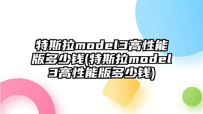 特斯拉model3高性能版多少錢(特斯拉model3高性能版多少錢)