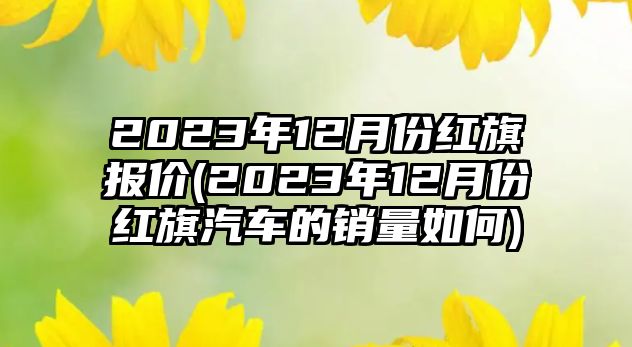 2023年12月份紅旗報價(2023年12月份紅旗汽車的銷量如何)