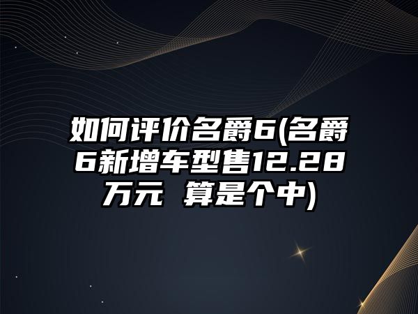 如何評價名爵6(名爵6新增車型售12.28萬元 算是個中)