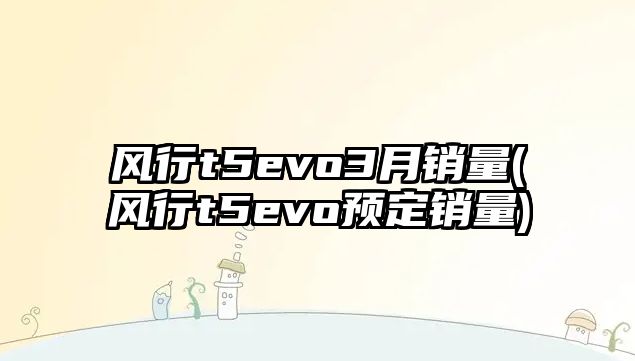 風行t5evo3月銷量(風行t5evo預定銷量)