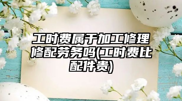 工時費屬于加工修理修配勞務嗎(工時費比配件貴)