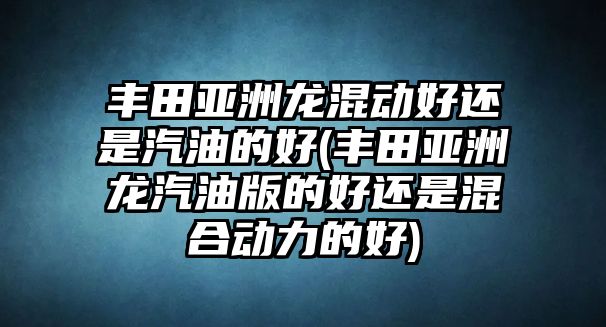 豐田亞洲龍混動好還是汽油的好(豐田亞洲龍汽油版的好還是混合動力的好)