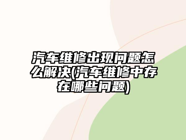 汽車維修出現問題怎么解決(汽車維修中存在哪些問題)