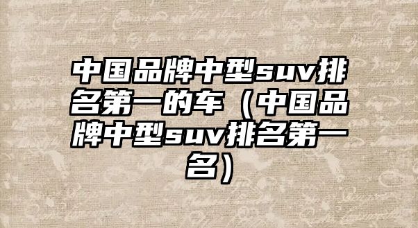 中國品牌中型suv排名第一的車（中國品牌中型suv排名第一名）