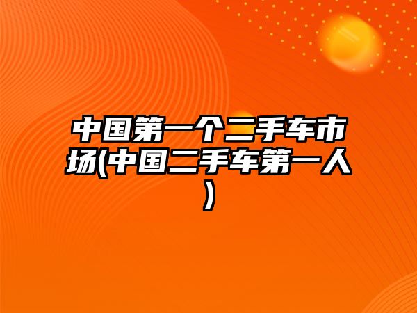 中國第一個二手車市場(中國二手車第一人)