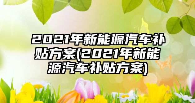 2021年新能源汽車補貼方案(2021年新能源汽車補貼方案)