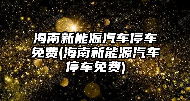 海南新能源汽車停車免費(海南新能源汽車停車免費)