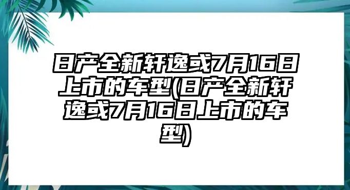 日產全新軒逸或7月16日上市的車型(日產全新軒逸或7月16日上市的車型)