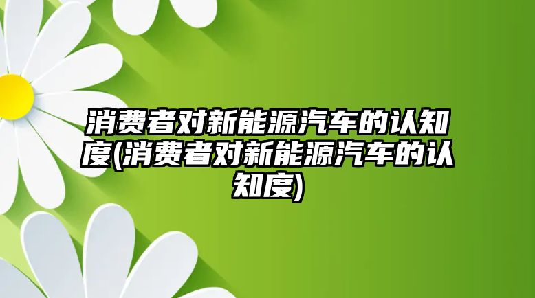 消費者對新能源汽車的認知度(消費者對新能源汽車的認知度)