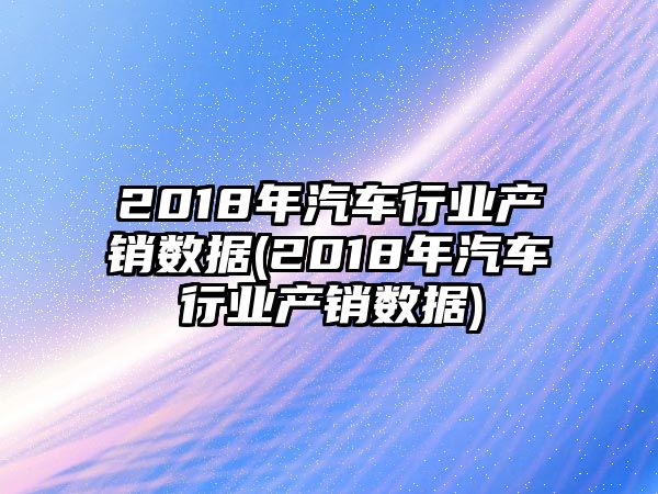 2018年汽車行業產銷數據(2018年汽車行業產銷數據)