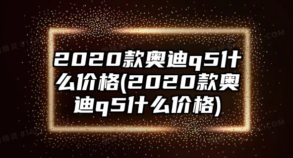 2020款奧迪q5什么價格(2020款奧迪q5什么價格)