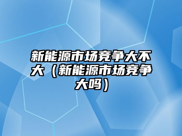 新能源市場競爭大不大（新能源市場競爭大嗎）