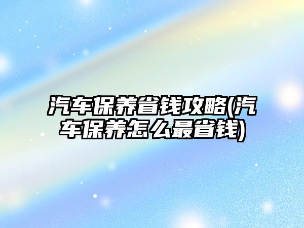 汽車保養省錢攻略(汽車保養怎么最省錢)