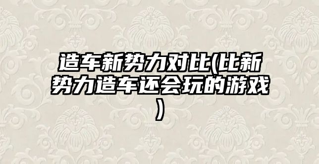 造車新勢力對比(比新勢力造車還會玩的游戲)