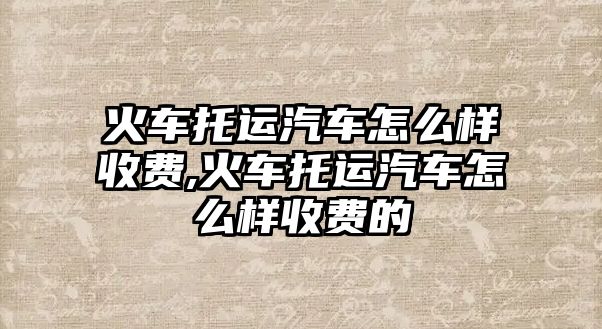 火車托運汽車怎么樣收費,火車托運汽車怎么樣收費的