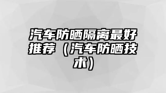 汽車防曬隔離最好推薦（汽車防曬技術）