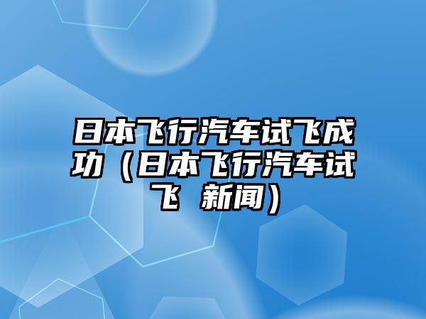 日本飛行汽車試飛成功（日本飛行汽車試飛 新聞）