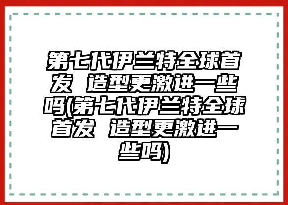 第七代伊蘭特全球首發 造型更激進一些嗎(第七代伊蘭特全球首發 造型更激進一些嗎)