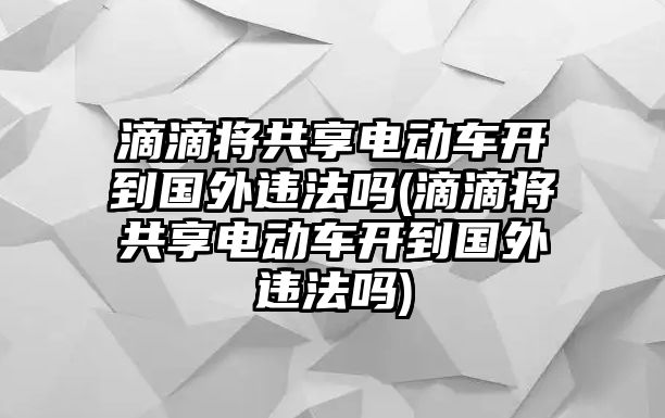 滴滴將共享電動車開到國外違法嗎(滴滴將共享電動車開到國外違法嗎)